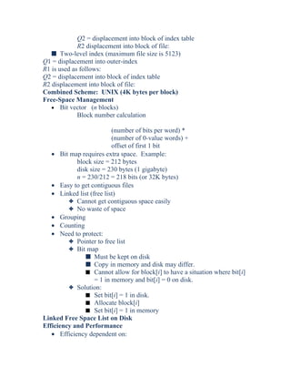 Q2 = displacement into block of index table
R2 displacement into block of file:
s Two-level index (maximum file size is 5123)
Q1 = displacement into outer-index
R1 is used as follows:
Q2 = displacement into block of index table
R2 displacement into block of file:
Combined Scheme: UNIX (4K bytes per block)
Free-Space Management
• Bit vector (n blocks)
Block number calculation
(number of bits per word) *
(number of 0-value words) +
offset of first 1 bit
• Bit map requires extra space. Example:
block size = 212 bytes
disk size = 230 bytes (1 gigabyte)
n = 230/212 = 218 bits (or 32K bytes)
• Easy to get contiguous files
• Linked list (free list)
3 Cannot get contiguous space easily
3 No waste of space
• Grouping
• Counting
• Need to protect:
3 Pointer to free list
3 Bit map
s Must be kept on disk
s Copy in memory and disk may differ.
s Cannot allow for block[i] to have a situation where bit[i]
= 1 in memory and bit[i] = 0 on disk.
3 Solution:
s Set bit[i] = 1 in disk.
s Allocate block[i]
s Set bit[i] = 1 in memory
Linked Free Space List on Disk
Efficiency and Performance
• Efficiency dependent on:
 