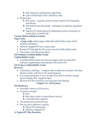 3 disk allocation and directory algorithms
3 types of data kept in file’s directory entry
• Performance
3 disk cache – separate section of main memory for frequently
used blocks
3 free-behind and read-ahead – techniques to optimize sequential
access
3 improve PC performance by dedicating section of memory as
virtual disk, or RAM disk.
Various Disk-Caching Locations
Page Cache
• A page cache caches pages rather than disk blocks using virtual
memory techniques.
• Memory-mapped I/O uses a page cache.
• Routine I/O through the file system uses the buffer (disk) cache.
• This leads to the following figure.
I/O Without a Unified Buffer Cache
Unified Buffer Cache
• A unified buffer cache uses the same page cache to cache both
memory-mapped pages and ordinary file system I/O.
I/O Using a Unified Buffer Cache
Recovery
• Consistency checking – compares data in directory structure with data
blocks on disk, and tries to fix inconsistencies.
• Use system programs to back up data from disk to another storage
device (floppy disk, magnetic tape).
• Recover lost file or disk by restoring data from backup.
Chapter 13: I/O Systems
I/O Hardware
• Incredible variety of I/O devices
• Common concepts
3 Port
3 Bus (daisy chain or shared direct access)
3 Controller (host adapter)
• I/O instructions control devices
• Devices have addresses, used by
3 Direct I/O instructions
3 Memory-mapped I/O
A Typical PC Bus Structure
 
