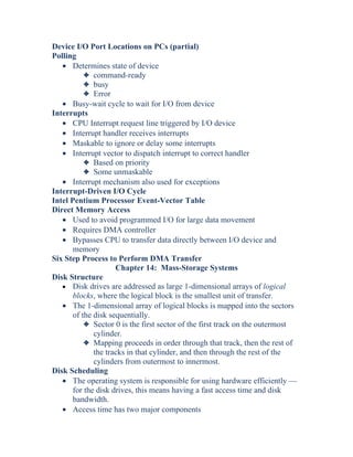 Device I/O Port Locations on PCs (partial)
Polling
• Determines state of device
3 command-ready
3 busy
3 Error
• Busy-wait cycle to wait for I/O from device
Interrupts
• CPU Interrupt request line triggered by I/O device
• Interrupt handler receives interrupts
• Maskable to ignore or delay some interrupts
• Interrupt vector to dispatch interrupt to correct handler
3 Based on priority
3 Some unmaskable
• Interrupt mechanism also used for exceptions
Interrupt-Driven I/O Cycle
Intel Pentium Processor Event-Vector Table
Direct Memory Access
• Used to avoid programmed I/O for large data movement
• Requires DMA controller
• Bypasses CPU to transfer data directly between I/O device and
memory
Six Step Process to Perform DMA Transfer
Chapter 14: Mass-Storage Systems
Disk Structure
• Disk drives are addressed as large 1-dimensional arrays of logical
blocks, where the logical block is the smallest unit of transfer.
• The 1-dimensional array of logical blocks is mapped into the sectors
of the disk sequentially.
3 Sector 0 is the first sector of the first track on the outermost
cylinder.
3 Mapping proceeds in order through that track, then the rest of
the tracks in that cylinder, and then through the rest of the
cylinders from outermost to innermost.
Disk Scheduling
• The operating system is responsible for using hardware efficiently —
for the disk drives, this means having a fast access time and disk
bandwidth.
• Access time has two major components
 