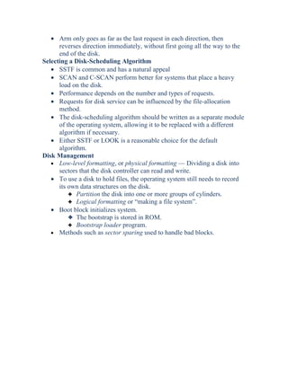 • Arm only goes as far as the last request in each direction, then
reverses direction immediately, without first going all the way to the
end of the disk.
Selecting a Disk-Scheduling Algorithm
• SSTF is common and has a natural appeal
• SCAN and C-SCAN perform better for systems that place a heavy
load on the disk.
• Performance depends on the number and types of requests.
• Requests for disk service can be influenced by the file-allocation
method.
• The disk-scheduling algorithm should be written as a separate module
of the operating system, allowing it to be replaced with a different
algorithm if necessary.
• Either SSTF or LOOK is a reasonable choice for the default
algorithm.
Disk Management
• Low-level formatting, or physical formatting — Dividing a disk into
sectors that the disk controller can read and write.
• To use a disk to hold files, the operating system still needs to record
its own data structures on the disk.
3 Partition the disk into one or more groups of cylinders.
3 Logical formatting or “making a file system”.
• Boot block initializes system.
3 The bootstrap is stored in ROM.
3 Bootstrap loader program.
• Methods such as sector sparing used to handle bad blocks.
 