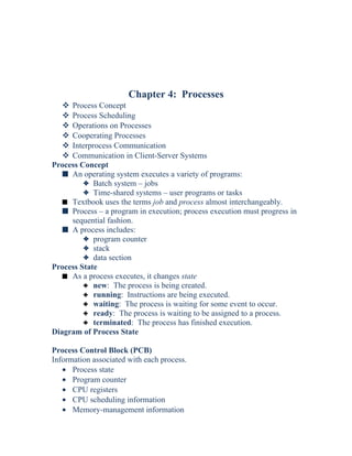 Chapter 4: Processes
 Process Concept
 Process Scheduling
 Operations on Processes
 Cooperating Processes
 Interprocess Communication
 Communication in Client-Server Systems
Process Concept
s An operating system executes a variety of programs:
3 Batch system – jobs
3 Time-shared systems – user programs or tasks
s Textbook uses the terms job and process almost interchangeably.
s Process – a program in execution; process execution must progress in
sequential fashion.
s A process includes:
3 program counter
3 stack
3 data section
Process State
s As a process executes, it changes state
3 new: The process is being created.
3 running: Instructions are being executed.
3 waiting: The process is waiting for some event to occur.
3 ready: The process is waiting to be assigned to a process.
3 terminated: The process has finished execution.
Diagram of Process State
Process Control Block (PCB)
Information associated with each process.
• Process state
• Program counter
• CPU registers
• CPU scheduling information
• Memory-management information
 