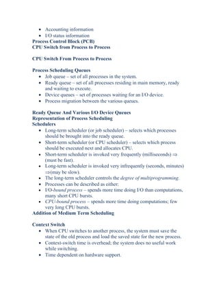 • Accounting information
• I/O status information
Process Control Block (PCB)
CPU Switch from Process to Process
CPU Switch From Process to Process
Process Scheduling Queues
• Job queue – set of all processes in the system.
• Ready queue – set of all processes residing in main memory, ready
and waiting to execute.
• Device queues – set of processes waiting for an I/O device.
• Process migration between the various queues.
Ready Queue And Various I/O Device Queues
Representation of Process Scheduling
Schedulers
• Long-term scheduler (or job scheduler) – selects which processes
should be brought into the ready queue.
• Short-term scheduler (or CPU scheduler) – selects which process
should be executed next and allocates CPU.
• Short-term scheduler is invoked very frequently (milliseconds) ⇒
(must be fast).
• Long-term scheduler is invoked very infrequently (seconds, minutes)
⇒(may be slow).
• The long-term scheduler controls the degree of multiprogramming.
• Processes can be described as either:
• I/O-bound process – spends more time doing I/O than computations,
many short CPU bursts.
• CPU-bound process – spends more time doing computations; few
very long CPU bursts.
Addition of Medium Term Scheduling
Context Switch
• When CPU switches to another process, the system must save the
state of the old process and load the saved state for the new process.
• Context-switch time is overhead; the system does no useful work
while switching.
• Time dependent on hardware support.
 