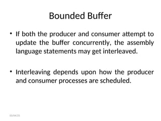 Bounded Buffer
• If both the producer and consumer attempt to
update the buffer concurrently, the assembly
language statements may get interleaved.
• Interleaving depends upon how the producer
and consumer processes are scheduled.
03/04/25
 