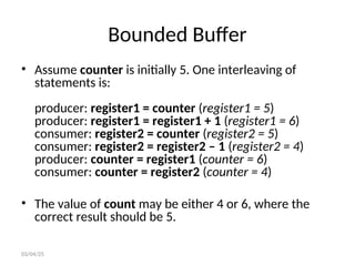 Bounded Buffer
• Assume counter is initially 5. One interleaving of
statements is:
producer: register1 = counter (register1 = 5)
producer: register1 = register1 + 1 (register1 = 6)
consumer: register2 = counter (register2 = 5)
consumer: register2 = register2 – 1 (register2 = 4)
producer: counter = register1 (counter = 6)
consumer: counter = register2 (counter = 4)
• The value of count may be either 4 or 6, where the
correct result should be 5.
03/04/25
 
