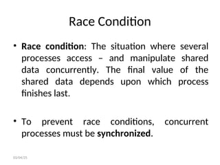 Race Condition
• Race condition: The situation where several
processes access – and manipulate shared
data concurrently. The final value of the
shared data depends upon which process
finishes last.
• To prevent race conditions, concurrent
processes must be synchronized.
03/04/25
 
