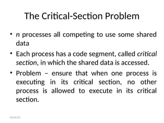 The Critical-Section Problem
• n processes all competing to use some shared
data
• Each process has a code segment, called critical
section, in which the shared data is accessed.
• Problem – ensure that when one process is
executing in its critical section, no other
process is allowed to execute in its critical
section.
03/04/25
 