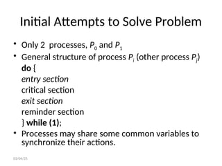 Initial Attempts to Solve Problem
• Only 2 processes, P0 and P1
• General structure of process Pi (other process Pj)
do {
entry section
critical section
exit section
reminder section
} while (1);
• Processes may share some common variables to
synchronize their actions.
03/04/25
 