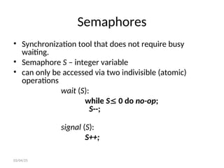 Semaphores
• Synchronization tool that does not require busy
waiting.
• Semaphore S – integer variable
• can only be accessed via two indivisible (atomic)
operations
wait (S):
while S 0 do no-op;
S--;
signal (S):
S++;
03/04/25
 