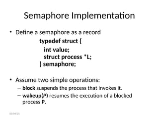 Semaphore Implementation
• Define a semaphore as a record
typedef struct {
int value;
struct process *L;
} semaphore;
• Assume two simple operations:
– block suspends the process that invokes it.
– wakeup(P) resumes the execution of a blocked
process P.
03/04/25
 