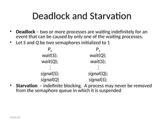 Deadlock and Starvation
• Deadlock – two or more processes are waiting indefinitely for an
event that can be caused by only one of the waiting processes.
• Let S and Q be two semaphores initialized to 1
P0 P1
wait(S); wait(Q);
wait(Q); wait(S);
 
signal(S); signal(Q);
signal(Q) signal(S);
• Starvation – indefinite blocking. A process may never be removed
from the semaphore queue in which it is suspended
03/04/25
 