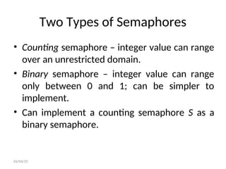 Two Types of Semaphores
• Counting semaphore – integer value can range
over an unrestricted domain.
• Binary semaphore – integer value can range
only between 0 and 1; can be simpler to
implement.
• Can implement a counting semaphore S as a
binary semaphore.
03/04/25
 