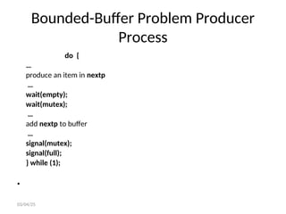 Bounded-Buffer Problem Producer
Process
do {
…
produce an item in nextp
…
wait(empty);
wait(mutex);
…
add nextp to buffer
…
signal(mutex);
signal(full);
} while (1);
•
03/04/25
 