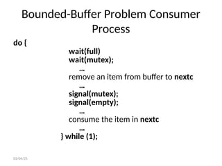 Bounded-Buffer Problem Consumer
Process
do {
wait(full)
wait(mutex);
…
remove an item from buffer to nextc
…
signal(mutex);
signal(empty);
…
consume the item in nextc
…
} while (1);
03/04/25
 