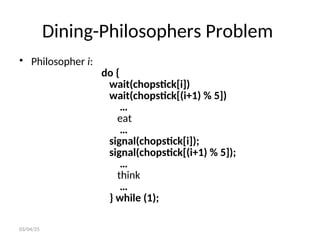 Dining-Philosophers Problem
• Philosopher i:
do {
wait(chopstick[i])
wait(chopstick[(i+1) % 5])
…
eat
…
signal(chopstick[i]);
signal(chopstick[(i+1) % 5]);
…
think
…
} while (1);
03/04/25
 