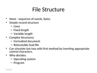 File Structure
• None - sequence of words, bytes
• Simple record structure
– Lines
– Fixed length
– Variable length
• Complex Structures
– Formatted document
– Relocatable load file
• Can simulate last two with first method by inserting appropriate
control characters.
• Who decides:
– Operating system
– Program
03/04/25
 