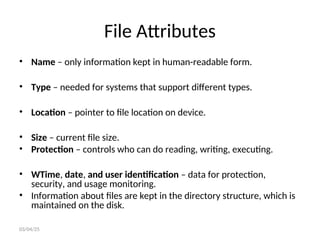 File Attributes
• Name – only information kept in human-readable form.
• Type – needed for systems that support different types.
• Location – pointer to file location on device.
• Size – current file size.
• Protection – controls who can do reading, writing, executing.
• WTime, date, and user identification – data for protection,
security, and usage monitoring.
• Information about files are kept in the directory structure, which is
maintained on the disk.
03/04/25
 