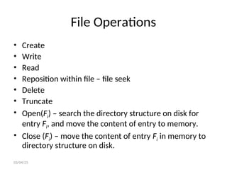 File Operations
• Create
• Write
• Read
• Reposition within file – file seek
• Delete
• Truncate
• Open(Fi) – search the directory structure on disk for
entry Fi, and move the content of entry to memory.
• Close (Fi) – move the content of entry Fi in memory to
directory structure on disk.
03/04/25
 