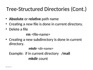 Tree-Structured Directories (Cont.)
• Absolute or relative path name
• Creating a new file is done in current directory.
• Delete a file
rm <file-name>
• Creating a new subdirectory is done in current
directory.
mkdir <dir-name>
Example: if in current directory /mail
mkdir count
03/04/25
 