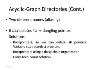 Acyclic-Graph Directories (Cont.)
• Two different names (aliasing)
• If dict deletes list  dangling pointer.
Solutions:
– Backpointers, so we can delete all pointers.
Variable size records a problem.
– Backpointers using a daisy chain organization.
– Entry-hold-count solution.
03/04/25
 