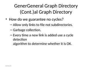 GenerGeneral Graph Directory
(Cont.)al Graph Directory
• How do we guarantee no cycles?
– Allow only links to file not subdirectories.
– Garbage collection.
– Every time a new link is added use a cycle
detection
algorithm to determine whether it is OK.
03/04/25
 