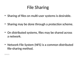 File Sharing
• Sharing of files on multi-user systems is desirable.
• Sharing may be done through a protection scheme.
• On distributed systems, files may be shared across
a network.
• Network File System (NFS) is a common distributed
file-sharing method.
03/04/25
 