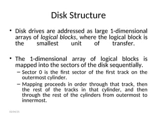 Disk Structure
• Disk drives are addressed as large 1-dimensional
arrays of logical blocks, where the logical block is
the smallest unit of transfer.
• The 1-dimensional array of logical blocks is
mapped into the sectors of the disk sequentially.
– Sector 0 is the first sector of the first track on the
outermost cylinder.
– Mapping proceeds in order through that track, then
the rest of the tracks in that cylinder, and then
through the rest of the cylinders from outermost to
innermost.
03/04/25
 