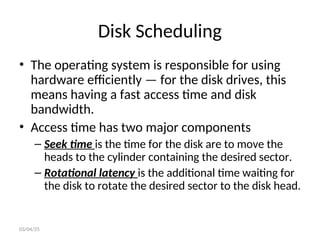 Disk Scheduling
• The operating system is responsible for using
hardware efficiently — for the disk drives, this
means having a fast access time and disk
bandwidth.
• Access time has two major components
– Seek time is the time for the disk are to move the
heads to the cylinder containing the desired sector.
– Rotational latency is the additional time waiting for
the disk to rotate the desired sector to the disk head.
03/04/25
 