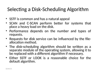 Selecting a Disk-Scheduling Algorithm
• SSTF is common and has a natural appeal
• SCAN and C-SCAN perform better for systems that
place a heavy load on the disk.
• Performance depends on the number and types of
requests.
• Requests for disk service can be influenced by the file-
allocation method.
• The disk-scheduling algorithm should be written as a
separate module of the operating system, allowing it to
be replaced with a different algorithm if necessary.
• Either SSTF or LOOK is a reasonable choice for the
default algorithm.
03/04/25
 