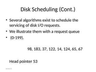 Disk Scheduling (Cont.)
• Several algorithms exist to schedule the
servicing of disk I/O requests.
• We illustrate them with a request queue
• (0-199).
98, 183, 37, 122, 14, 124, 65, 67
Head pointer 53
03/04/25
 