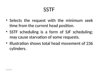 SSTF
• Selects the request with the minimum seek
time from the current head position.
• SSTF scheduling is a form of SJF scheduling;
may cause starvation of some requests.
• Illustration shows total head movement of 236
cylinders.
03/04/25
 
