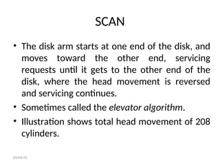 SCAN
• The disk arm starts at one end of the disk, and
moves toward the other end, servicing
requests until it gets to the other end of the
disk, where the head movement is reversed
and servicing continues.
• Sometimes called the elevator algorithm.
• Illustration shows total head movement of 208
cylinders.
03/04/25
 