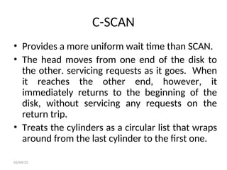 C-SCAN
• Provides a more uniform wait time than SCAN.
• The head moves from one end of the disk to
the other. servicing requests as it goes. When
it reaches the other end, however, it
immediately returns to the beginning of the
disk, without servicing any requests on the
return trip.
• Treats the cylinders as a circular list that wraps
around from the last cylinder to the first one.
03/04/25
 