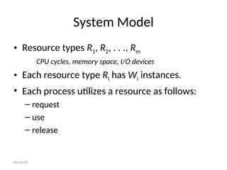 System Model
• Resource types R1, R2, . . ., Rm
CPU cycles, memory space, I/O devices
• Each resource type Ri has Wi instances.
• Each process utilizes a resource as follows:
– request
– use
– release
03/04/25
 