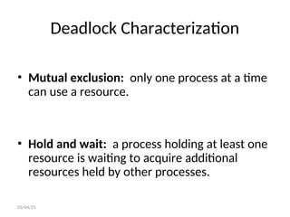 Deadlock Characterization
• Mutual exclusion: only one process at a time
can use a resource.
• Hold and wait: a process holding at least one
resource is waiting to acquire additional
resources held by other processes.
03/04/25
 
