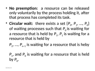 • No preemption: a resource can be released
only voluntarily by the process holding it, after
that process has completed its task.
• Circular wait: there exists a set {P0, P1, …, P0}
of waiting processes such that P0 is waiting for
a resource that is held by P1, P1 is waiting for a
resource that is held by
P2, …, Pn–1 is waiting for a resource that is heby
Pn, and P0 is waiting for a resource that is held
by P0.
03/04/25
 
