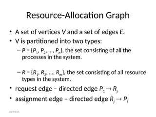Resource-Allocation Graph
• A set of vertices V and a set of edges E.
• V is partitioned into two types:
– P = {P1, P2, …, Pn}, the set consisting of all the
processes in the system.
– R = {R1, R2, …, Rm}, the set consisting of all resource
types in the system.
• request edge – directed edge P1  Rj
• assignment edge – directed edge Rj  Pi
03/04/25
 