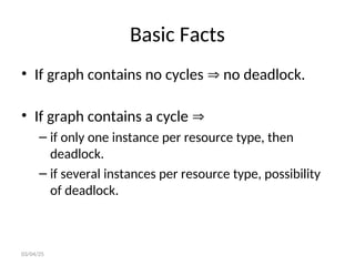 Basic Facts
• If graph contains no cycles  no deadlock.
• If graph contains a cycle 
– if only one instance per resource type, then
deadlock.
– if several instances per resource type, possibility
of deadlock.
03/04/25
 
