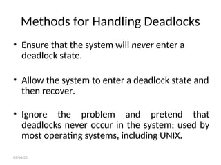 Methods for Handling Deadlocks
• Ensure that the system will never enter a
deadlock state.
• Allow the system to enter a deadlock state and
then recover.
• Ignore the problem and pretend that
deadlocks never occur in the system; used by
most operating systems, including UNIX.
03/04/25
 
