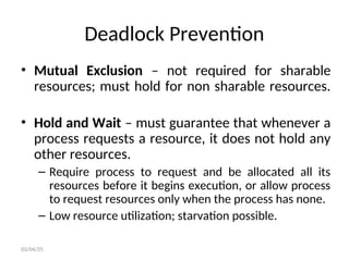 Deadlock Prevention
• Mutual Exclusion – not required for sharable
resources; must hold for non sharable resources.
• Hold and Wait – must guarantee that whenever a
process requests a resource, it does not hold any
other resources.
– Require process to request and be allocated all its
resources before it begins execution, or allow process
to request resources only when the process has none.
– Low resource utilization; starvation possible.
03/04/25
 