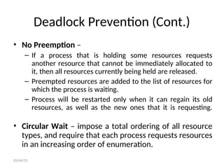 Deadlock Prevention (Cont.)
• No Preemption –
– If a process that is holding some resources requests
another resource that cannot be immediately allocated to
it, then all resources currently being held are released.
– Preempted resources are added to the list of resources for
which the process is waiting.
– Process will be restarted only when it can regain its old
resources, as well as the new ones that it is requesting.
• Circular Wait – impose a total ordering of all resource
types, and require that each process requests resources
in an increasing order of enumeration.
03/04/25
 