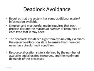 Deadlock Avoidance
• Requires that the system has some additional a priori
information available.
• Simplest and most useful model requires that each
process declare the maximum number of resources of
each type that it may need.
• The deadlock-avoidance algorithm dynamically examines
the resource-allocation state to ensure that there can
never be a circular-wait condition.
• Resource-allocation state is defined by the number of
available and allocated resources, and the maximum
demands of the processes.
03/04/25
 