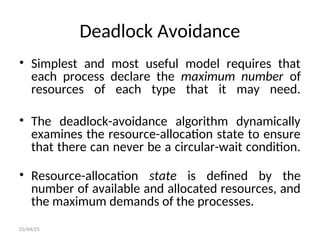 Deadlock Avoidance
• Simplest and most useful model requires that
each process declare the maximum number of
resources of each type that it may need.
• The deadlock-avoidance algorithm dynamically
examines the resource-allocation state to ensure
that there can never be a circular-wait condition.
• Resource-allocation state is defined by the
number of available and allocated resources, and
the maximum demands of the processes.
03/04/25
 
