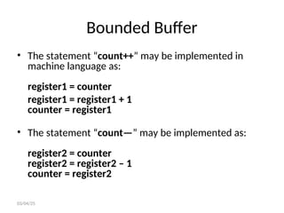 Bounded Buffer
• The statement “count++” may be implemented in
machine language as:
register1 = counter
register1 = register1 + 1
counter = register1
• The statement “count—” may be implemented as:
register2 = counter
register2 = register2 – 1
counter = register2
03/04/25
 