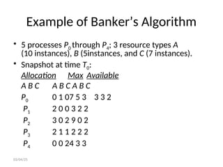 Example of Banker’s Algorithm
• 5 processes P0 through P4; 3 resource types A
(10 instances), B (5instances, and C (7 instances).
• Snapshot at time T0:
Allocation Max Available
A B C A B C A B C
P0 0 1 07 5 3 3 3 2
P1 2 0 0 3 2 2
P2 3 0 2 9 0 2
P3 2 1 1 2 2 2
P4 0 0 24 3 3
03/04/25
 