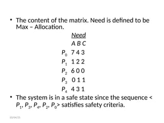 • The content of the matrix. Need is defined to be
Max – Allocation.
Need
A B C
P0 7 4 3
P1 1 2 2
P2 6 0 0
P3 0 1 1
P4 4 3 1
• The system is in a safe state since the sequence <
P1, P3, P4, P2, P0> satisfies safety criteria.
03/04/25
 
