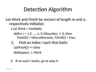 Detection Algorithm
Let Work and Finish be vectors of length m and n,
respectively Initialize:
1.(a) Work = Available
(b)For i = 1,2, …, n, if Allocationi  0, then
Finish[i] = false;otherwise, Finish[i] = true.
2. Find an index i such that both:
(a)Finish[i] == false
(b)Requesti  Work
3. If no such i exists, go to step 4.
03/04/25
 