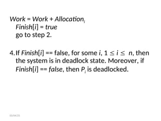 Work = Work + Allocationi
Finish[i] = true
go to step 2.
4.If Finish[i] == false, for some i, 1  i  n, then
the system is in deadlock state. Moreover, if
Finish[i] == false, then Pi is deadlocked.
03/04/25
 