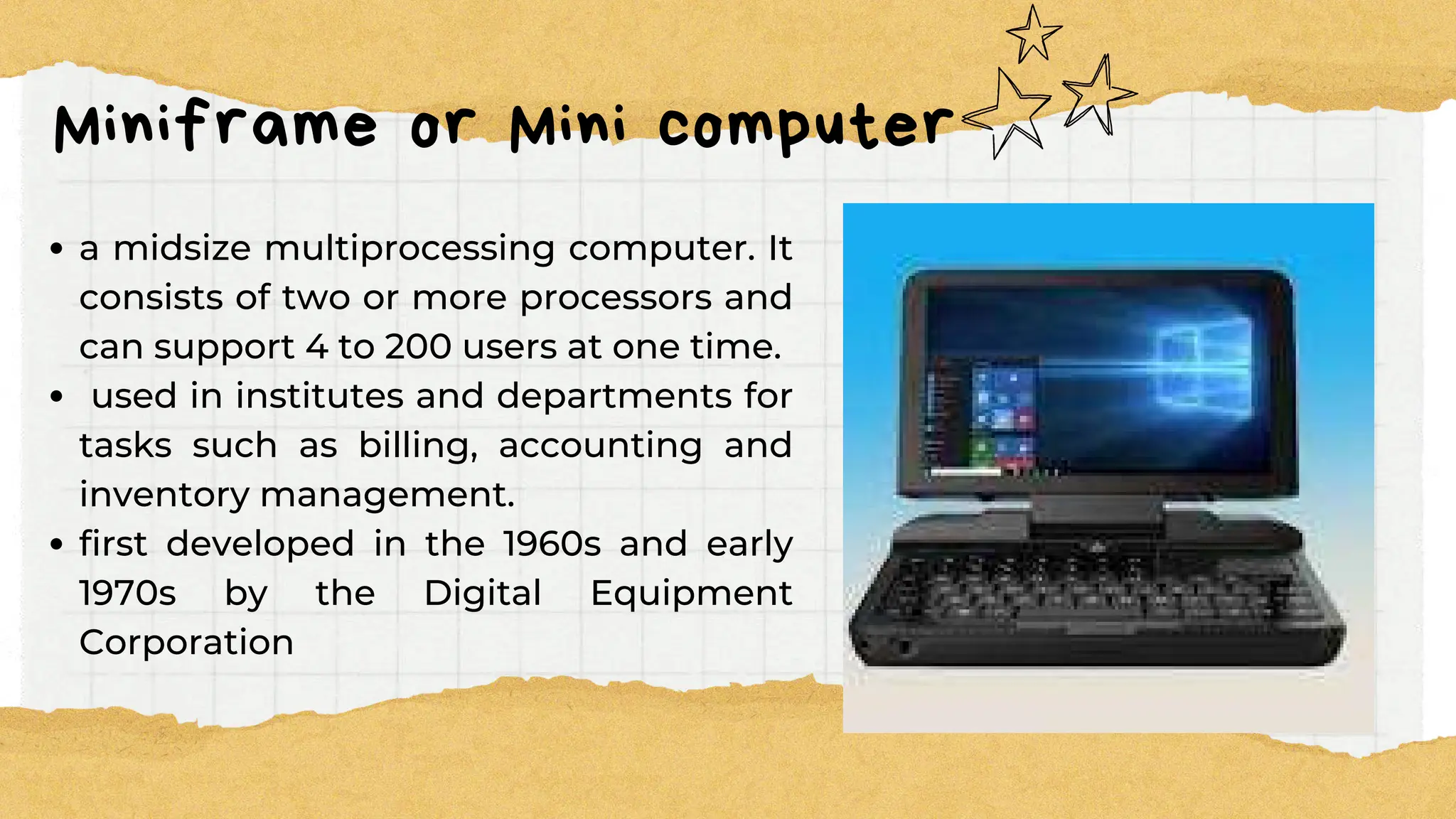 Miniframe or Mini computer
a midsize multiprocessing computer. It
consists of two or more processors and
can support 4 to 200 users at one time.
used in institutes and departments for
tasks such as billing, accounting and
inventory management.
first developed in the 1960s and early
1970s by the Digital Equipment
Corporation
 