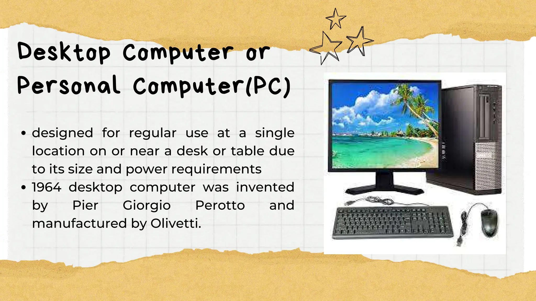 Desktop Computer or
Personal Computer(PC)
designed for regular use at a single
location on or near a desk or table due
to its size and power requirements
1964 desktop computer was invented
by Pier Giorgio Perotto and
manufactured by Olivetti.
 