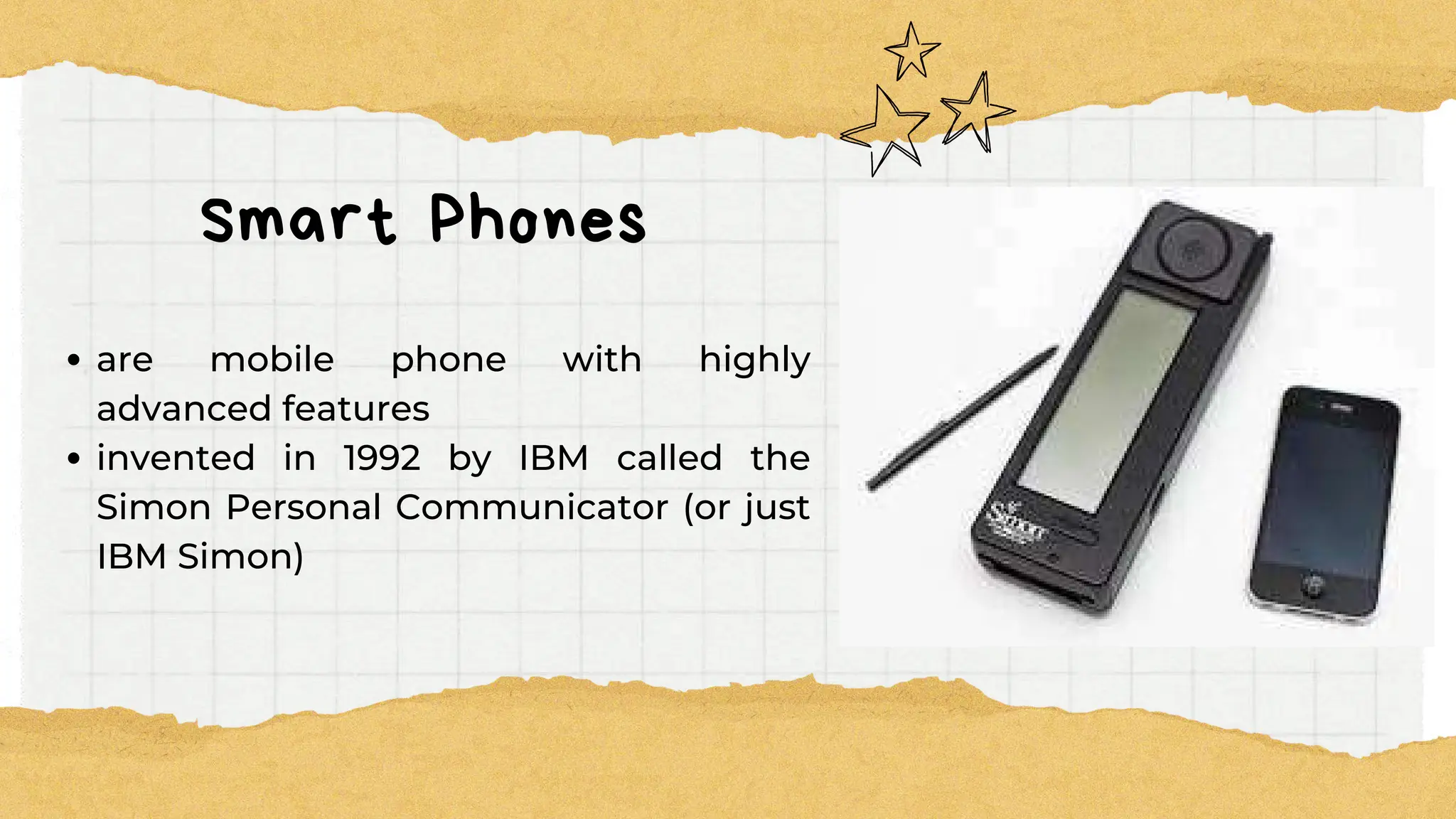 Smart Phones
are mobile phone with highly
advanced features
invented in 1992 by IBM called the
Simon Personal Communicator (or just
IBM Simon)
 